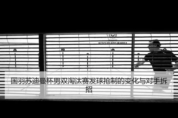 国羽苏迪曼杯男双淘汰赛发球抢制的变化与对手拆招